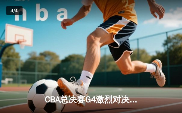 CBA总决赛G4激烈对决：辽宁本钢强势逆转新疆伊力特，总比分3-1领先 - 4