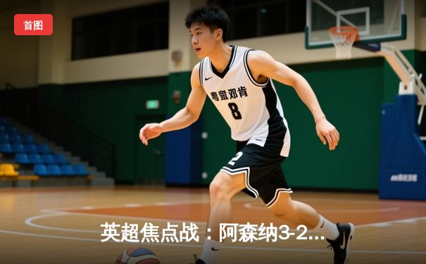 英超焦点战：阿森纳3-2逆转曼联，萨卡制胜球锁定胜局