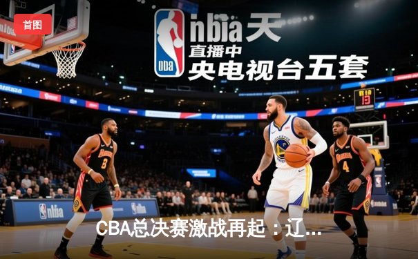 CBA总决赛激战再起：辽宁险胜广东夺赛点，赵继伟关键三分定乾坤