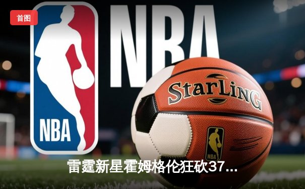 雷霆新星霍姆格伦狂砍37分创生涯新高，率队加时险胜勇士